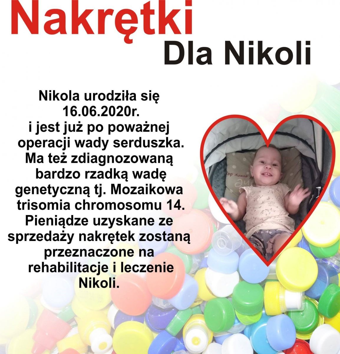 Plakat przedstawiający 16- miesięczną dziewczynkę oraz opis: Nakrętki dla Nikoli. Nikola urodziła się 16.06.2020r. i jest już po poważnej operacji serduszka.Ma też zdiagnozowaną bardzo rzadką wadę genetyczną tj. mozaikową trisomię chromosomu 14.Pieniądze uzyskane ze sprzedaży nakrętek zostaną przeznaczone na rehabilitację i leczenie Nikoli.